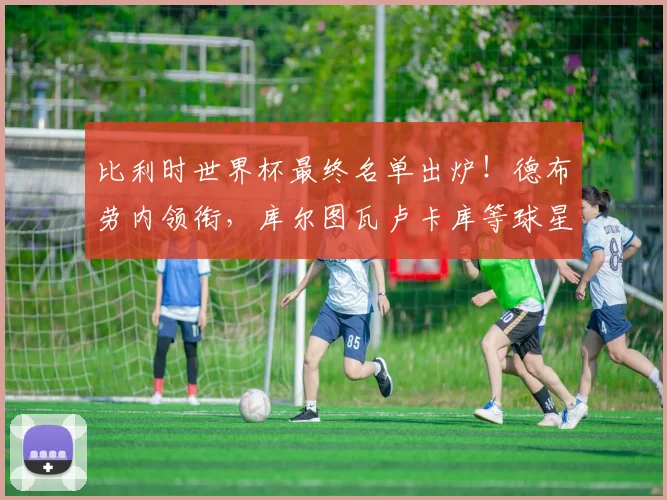 比利时世界杯最终名单出炉!德布劳内领衔,库尔图瓦卢卡库等球星全解析