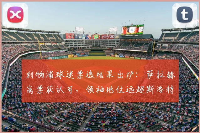 利物浦球迷票选结果出炉:萨拉赫高票获认可,领袖地位远超斯洛特引热议