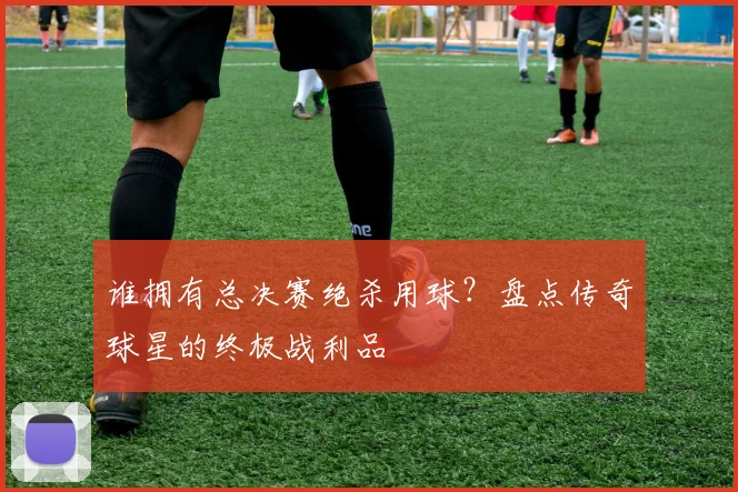 谁拥有总决赛绝杀用球?盘点传奇球星的终极战利品
