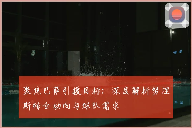 聚焦巴萨引援目标:深度解析努涅斯转会动向与球队需求