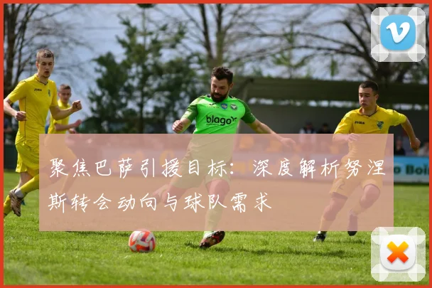聚焦巴萨引援目标:深度解析努涅斯转会动向与球队需求