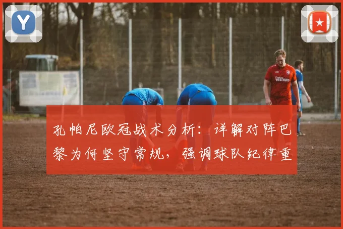孔帕尼欧冠战术分析：详解对阵巴黎为何坚守常规，强调球队纪律重要性