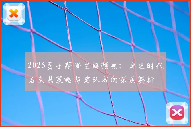 2026勇士薪资空间预测:库里时代后交易策略与建队方向深度解析