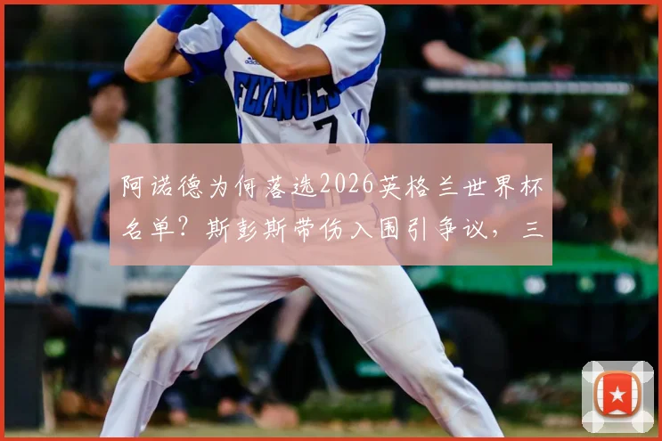 阿诺德为何落选2026英格兰世界杯名单?斯彭斯带伤入围引争议,三狮军团右后卫深度解析