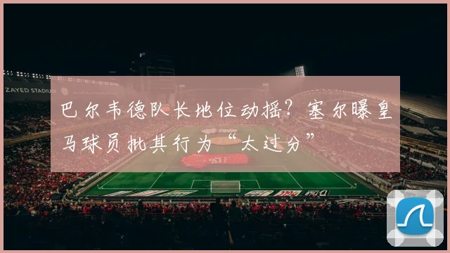 巴尔韦德队长地位动摇?塞尔曝皇马球员批其行为“太过分”