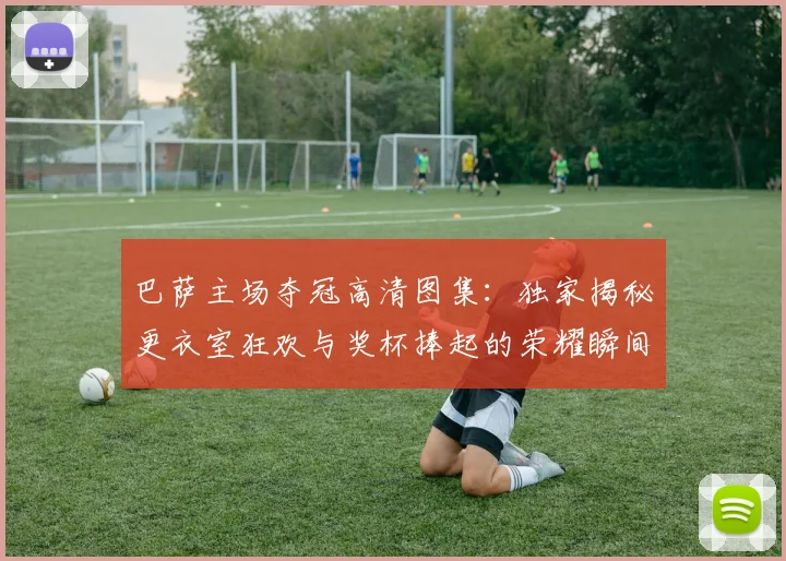巴萨主场夺冠高清图集:独家揭秘更衣室狂欢与奖杯捧起的荣耀瞬间