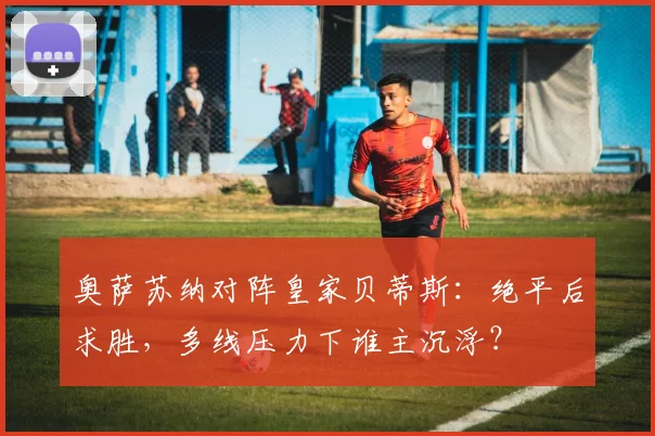 奥萨苏纳对阵皇家贝蒂斯：绝平后求胜，多线压力下谁主沉浮？