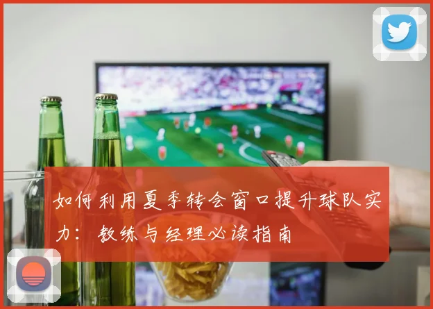 如何利用夏季转会窗口提升球队实力：教练与经理必读指南