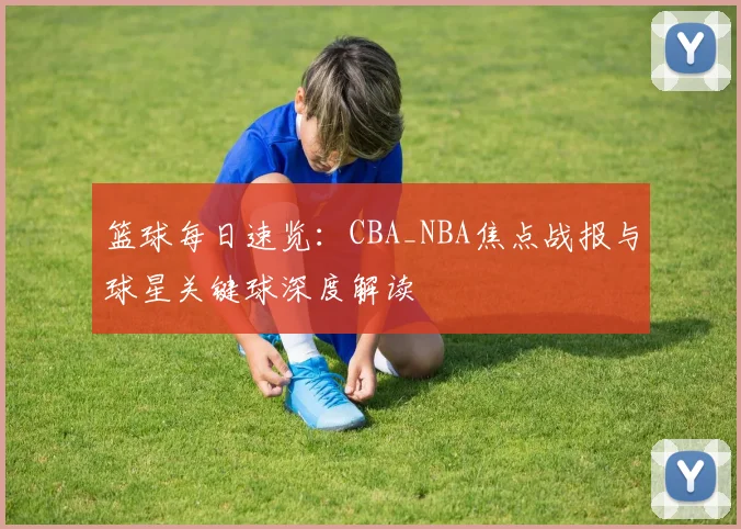 篮球每日速览:CBA_NBA焦点战报与球星关键球深度解读