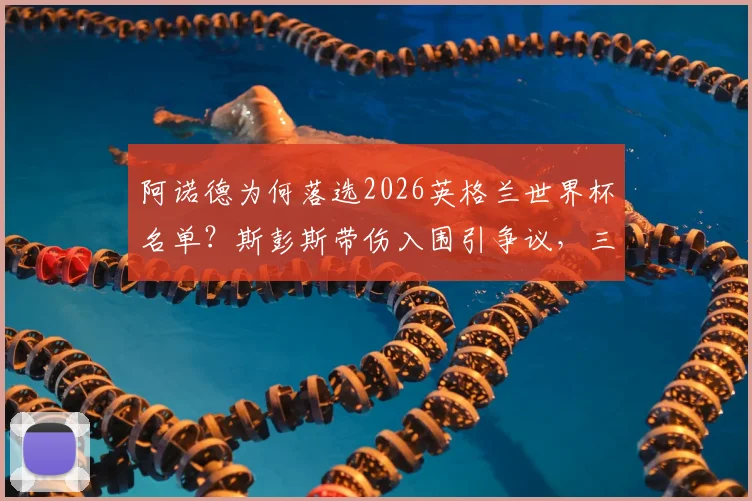 阿诺德为何落选2026英格兰世界杯名单?斯彭斯带伤入围引争议,三狮军团右后卫深度解析