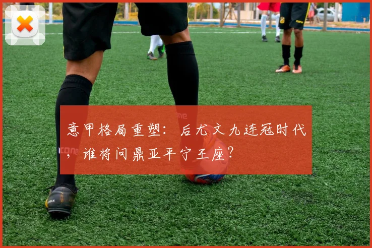 意甲格局重塑:后尤文九连冠时代,谁将问鼎亚平宁王座?