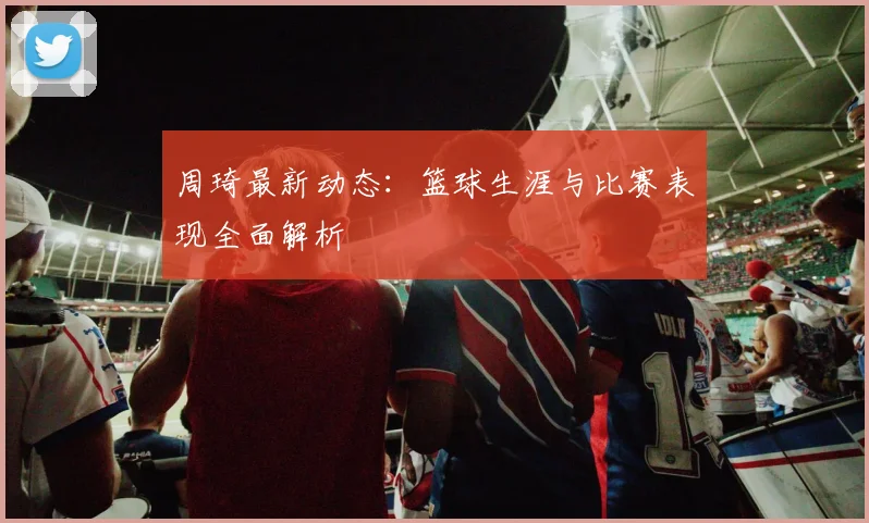 周琦最新动态:篮球生涯与比赛表现全面解析