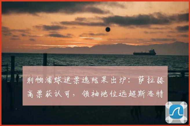 利物浦球迷票选结果出炉:萨拉赫高票获认可,领袖地位远超斯洛特引热议