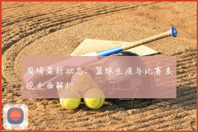 周琦最新动态：篮球生涯与比赛表现全面解析